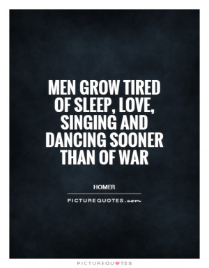 Men grow tired of sleep, love, singing and dancing sooner than of war ...