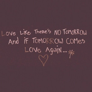 Love like there is no tomorrow.And if tomorrow comes, love again...