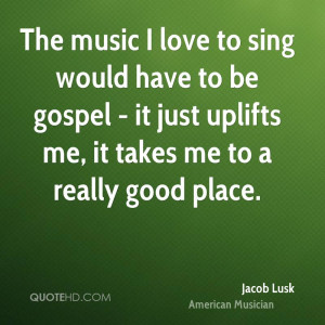 The music I love to sing would have to be gospel - it just uplifts me ...