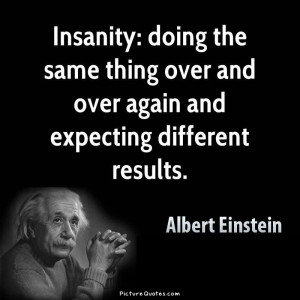 Insanity is doing the same thing over and over again and expecting ...