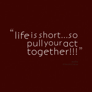 life is short...so pull your act together!!!