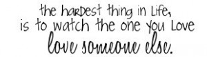 ... hardest thing in life, is to watch the one you love love someone else
