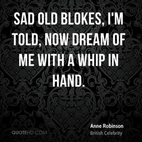 ... - Sad old blokes, I'm told, now dream of me with a whip in hand