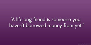 lifelong friend is someone you haven’t borrowed money from yet ...
