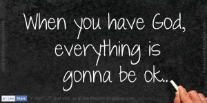 When you have God, everything is gonna be ok.