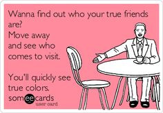 Wanna find out who your true friends are? Move away and see who comes ...