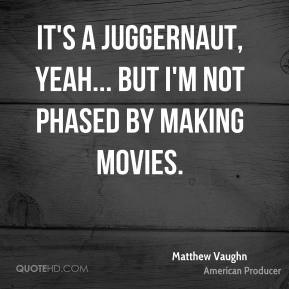 It's a juggernaut, yeah... but I'm not phased by making movies ...