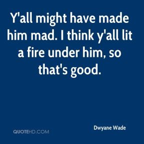 ... have made him mad. I think y'all lit a fire under him, so that's good