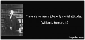 There are no menial jobs, only menial attitudes. - William J. Brennan ...