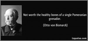Not worth the healthy bones of a single Pomeranian grenadier. - Otto ...
