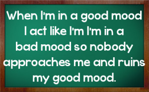 ... in a bad mood so nobody approaches me and ruins my good mood