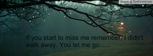 If you start to miss me remember, I didn't walk away. You let me go ...