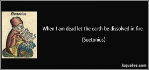 When I am dead let the earth be dissolved in fire. - Suetonius