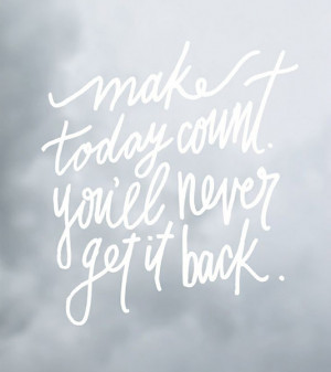 Make today count you'll never get it back