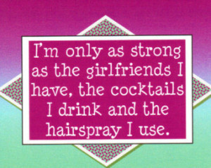 ... the girlfriends I have, the cocktails I drink and the hairspray I use