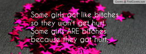 girls act like bitches so they won't get hurt.Some girls ARE bitches ...