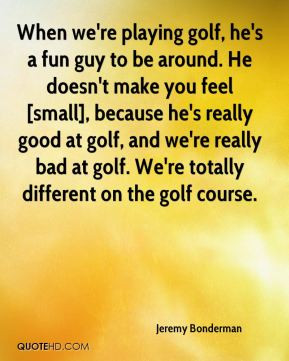 ... golf, and we're really bad at golf. We're totally different on the