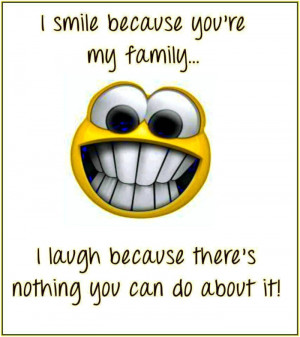 ... my family. I laugh because theres nothing you can do about it. unknown