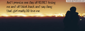 And I promise one day u'll REGRET losing me and u'll think back and ...