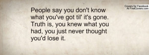 know what you've got til' it's gone. Truth is, you knew what you had ...