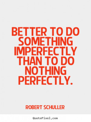 ... - Better to do something imperfectly than to do nothing perfectly