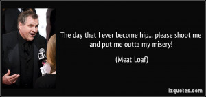 ... become hip... please shoot me and put me outta my misery! - Meat Loaf
