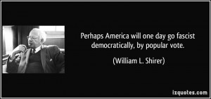 ... day go fascist democratically, by popular vote. - William L. Shirer