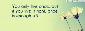 You only live once...but if you live it right, once is enough 3