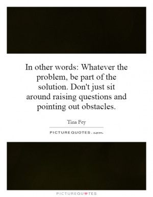 words: Whatever the problem, be part of the solution. Don't just sit ...