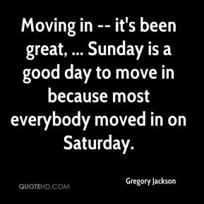 Moving in -- it's been great, ... Sunday is a good day to move in ...