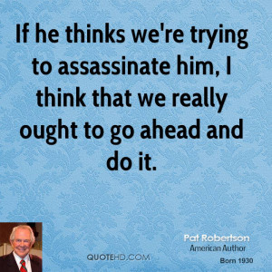 If he thinks we're trying to assassinate him, I think that we really ...