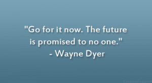 Go for it now. The future is promised to no one.” – Wayne Dyer