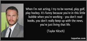 not acting, I try to be normal, play golf, play hockey. It's funny ...