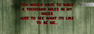 You Would have to walk a thousand miles in my shoesjust to see what ...