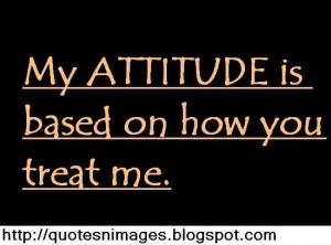 My attitude based on how you treat me.