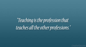 Teaching is the profession that teaches all the other professions ...
