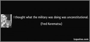 ... what the military was doing was unconstitutional. - Fred Korematsu
