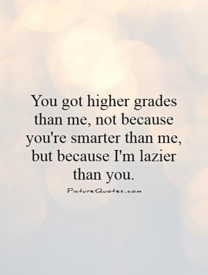 You got higher grades than me, not because you're smarter than me, but ...