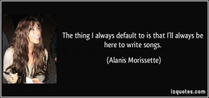 ... to is that I'll always be here to write songs. - Alanis Morissette