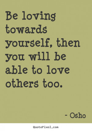 Be loving towards yourself, then you will be able to love others too ...