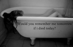 Would you remember me tomorrow if i died today? More