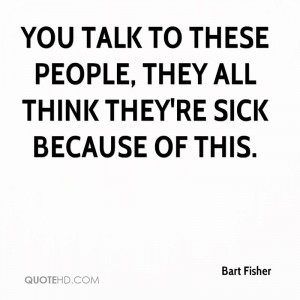 bart-fisher-quote-you-talk-to-these-people-they-all-think-theyre-sick ...