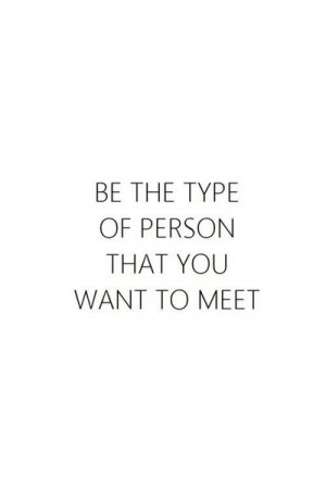 be the type of person that you want to meet.