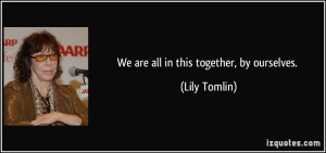 We are all in this together, by ourselves. - Lily Tomlin