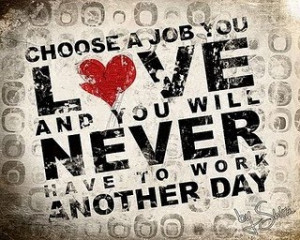Choose a job you love and you will never have to work another day.