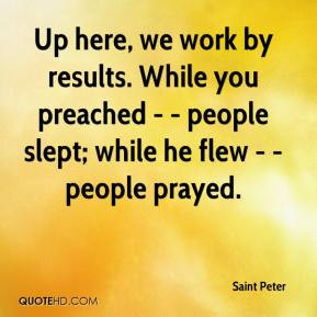 Up here, we work by results. While you preached - - people slept ...