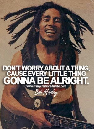 worry about a thing, cause every little thing gonna be alright - Bob ...