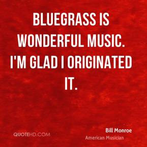 Bluegrass is wonderful music. I'm glad I originated it. - Bill Monroe