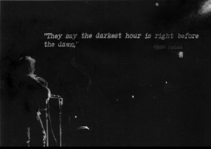 They say the darkest hour is right before the dawn,-Bob Dylan