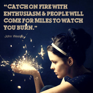 Catch on fire with enthusiasm and people will come for miles to watch ...